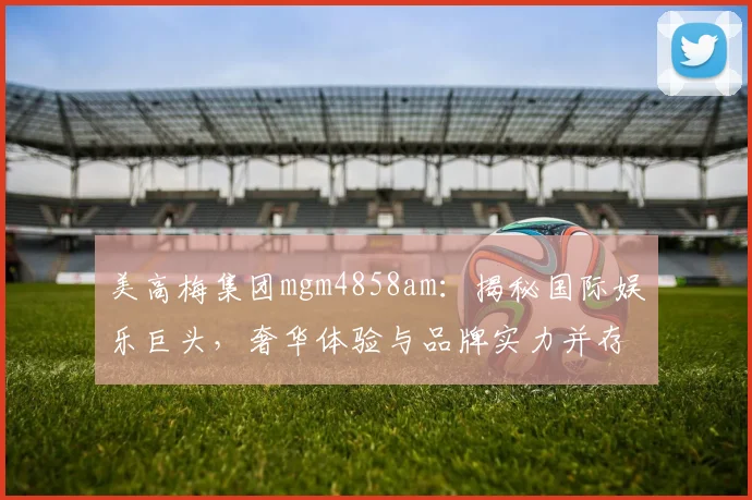 美高梅集团mgm4858am：揭秘国际娱乐巨头，奢华体验与品牌实力并存